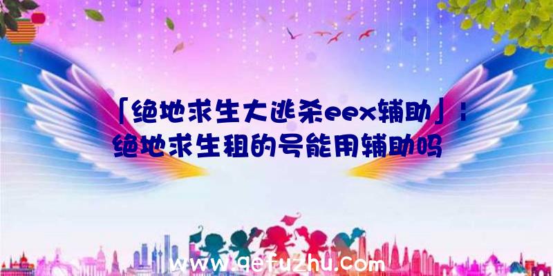 「绝地求生大逃杀eex辅助」|绝地求生租的号能用辅助吗